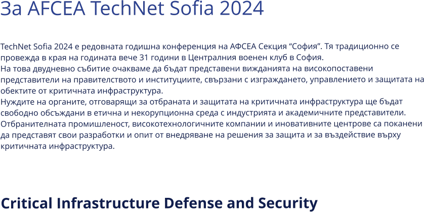 За AFCEA TechNet Sofia 2024  TechNet Sofia 2024 е редовната годишна конференция на АФСЕА Секция “София”. Тя традиционно се провежда в края на годината вече 31 години в Централния военен клуб в София. На това двудневно събитие очакваме да бъдат представени вижданията на високопоставени представители на правителството и институциите, свързани с изграждането, управлението и защитата на обектите от критичната инфраструктура. Нуждите на органите, отговарящи за отбраната и защитата на критичната инфраструктура ще бъдат свободно обсъждани в етична и некорупционна среда с индустрията и академичните представители. Отбранителната промишленост, високотехнологичните компании и иновативните центрове са поканени да представят свои разработки и опит от внедряване на решения за защита и за въздействие върху критичната инфраструктура.   Critical Infrastructure Defense and Security