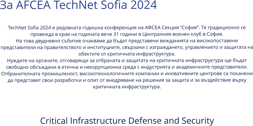 За AFCEA TechNet Sofia 2024  TechNet Sofia 2024 е редовната годишна конференция на АФСЕА Секция “София”. Тя традиционно се провежда в края на годината вече 31 години в Централния военен клуб в София. На това двудневно събитие очакваме да бъдат представени вижданията на високопоставени представители на правителството и институциите, свързани с изграждането, управлението и защитата на обектите от критичната инфраструктура. Нуждите на органите, отговарящи за отбраната и защитата на критичната инфраструктура ще бъдат свободно обсъждани в етична и некорупционна среда с индустрията и академичните представители. Отбранителната промишленост, високотехнологичните компании и иновативните центрове са поканени да представят свои разработки и опит от внедряване на решения за защита и за въздействие върху критичната инфраструктура.   Critical Infrastructure Defense and Security